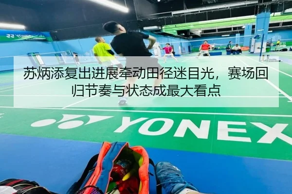 苏炳添复出进展牵动田径迷目光，赛场回归节奏与状态成最大看点